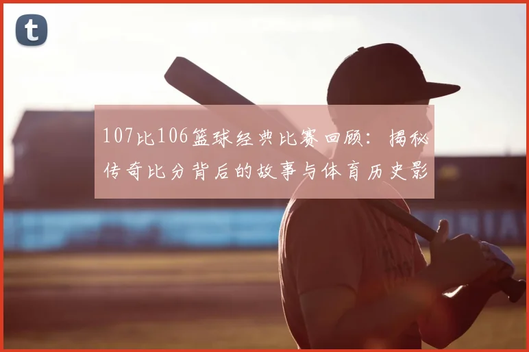 107比106篮球经典比赛回顾：揭秘传奇比分背后的故事与体育历史影响