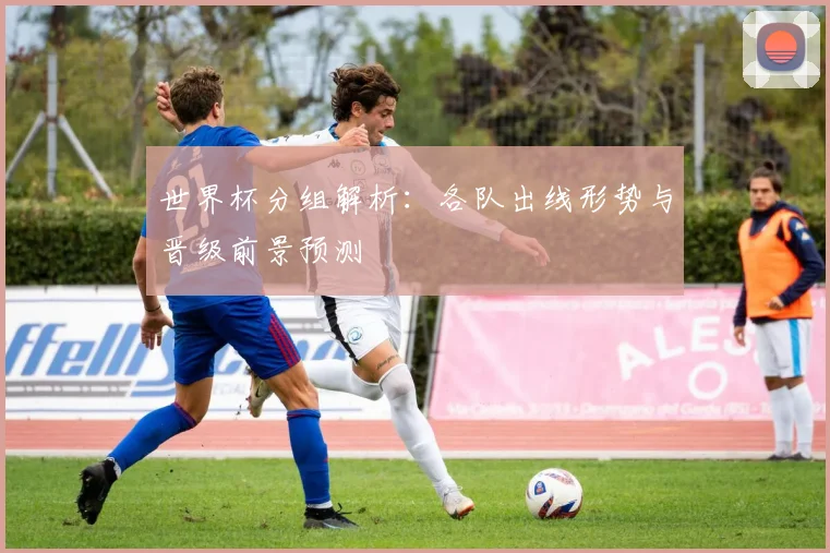 世界杯分组解析：各队出线形势与晋级前景预测