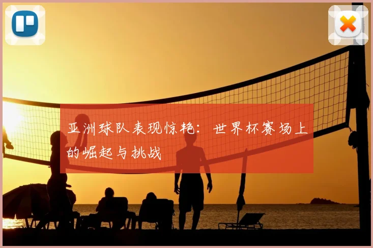 亚洲球队表现惊艳：世界杯赛场上的崛起与挑战