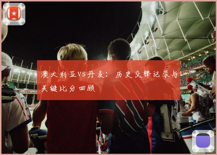 澳大利亚vs丹麦：历史交锋记录与关键比分回顾
