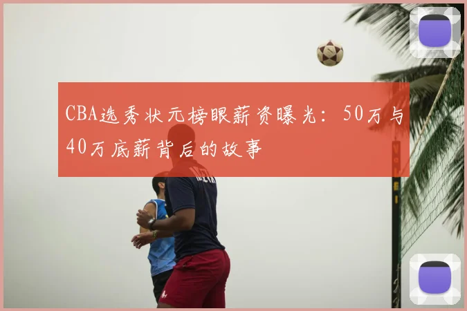 CBA选秀状元榜眼薪资曝光：50万与40万底薪背后的故事