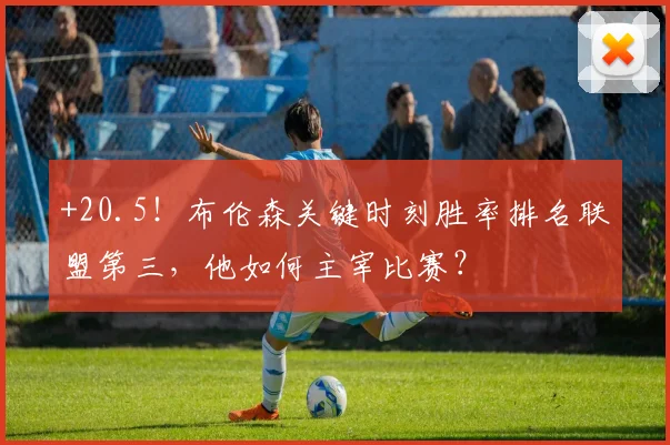 +20.5！布伦森关键时刻胜率排名联盟第三，他如何主宰比赛？