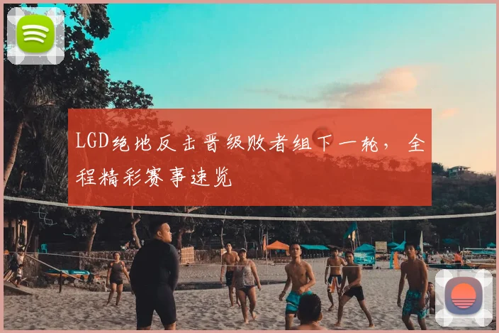 LGD绝地反击晋级败者组下一轮,全程精彩赛事速览