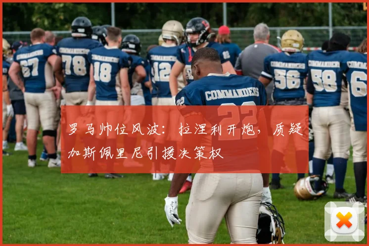 罗马帅位风波：拉涅利开炮，质疑加斯佩里尼引援决策权