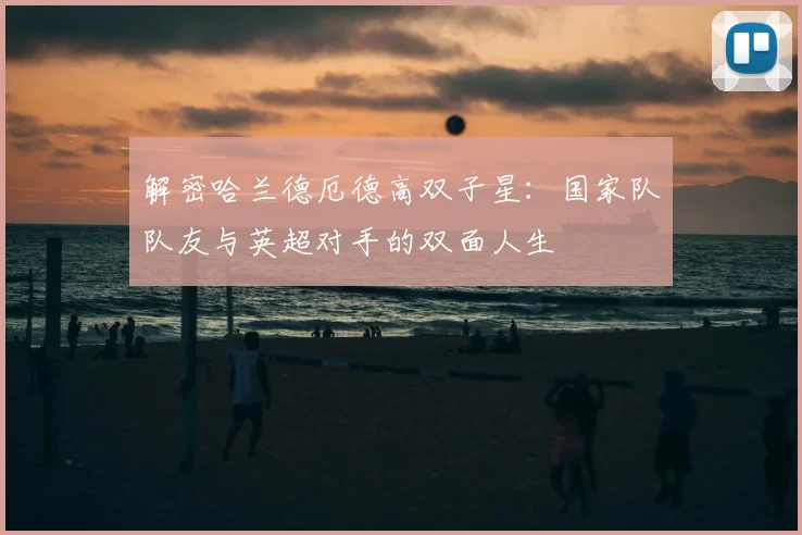 解密哈兰德厄德高双子星：国家队队友与英超对手的双面人生