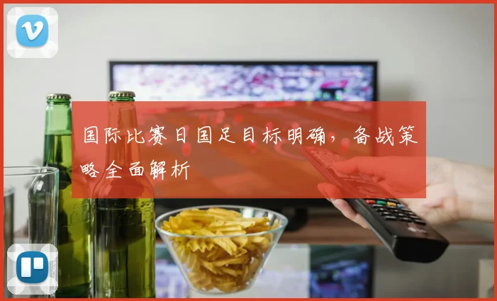 国际比赛日国足目标明确，备战策略全面解析
