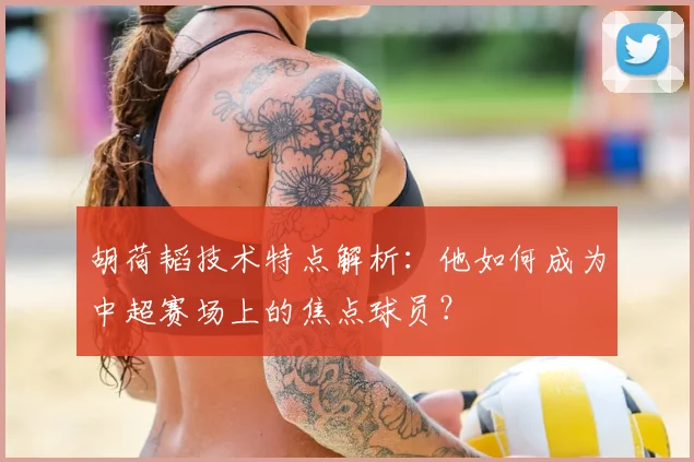 胡荷韬技术特点解析:他如何成为中超赛场上的焦点球员?