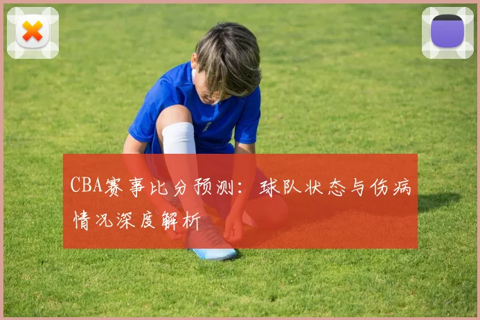 CBA赛事比分预测:球队状态与伤病情况深度解析