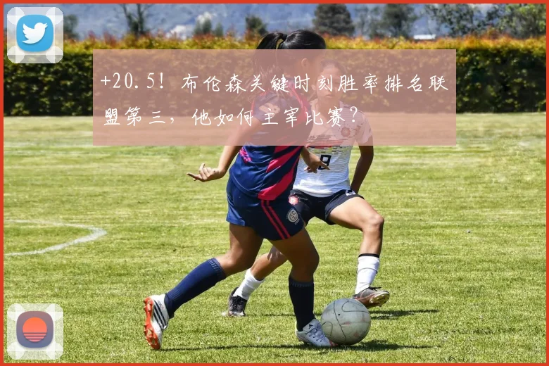 +20.5！布伦森关键时刻胜率排名联盟第三，他如何主宰比赛？