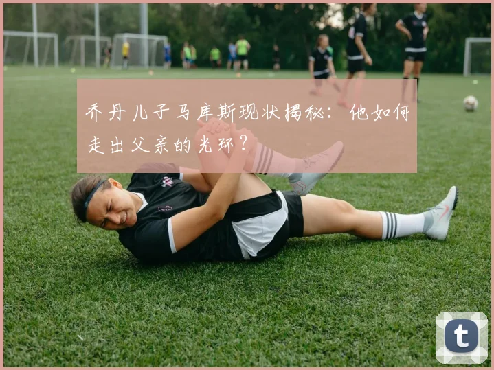 乔丹儿子马库斯现状揭秘：他如何走出父亲的光环？