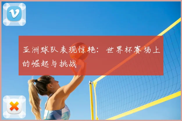 亚洲球队表现惊艳：世界杯赛场上的崛起与挑战