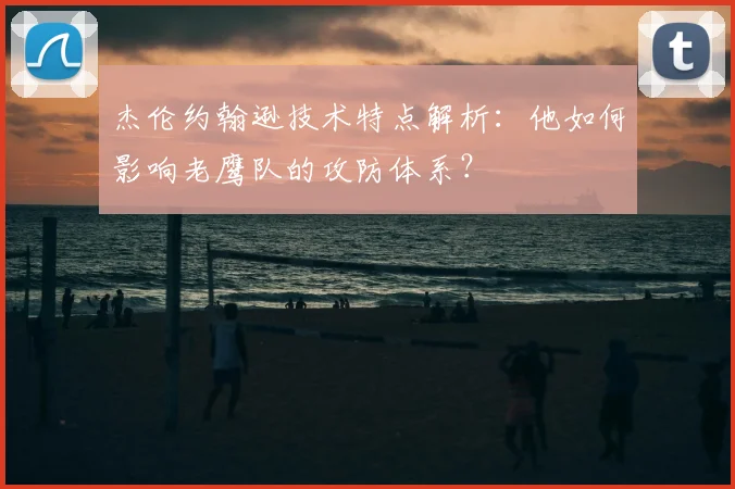 杰伦约翰逊技术特点解析：他如何影响老鹰队的攻防体系？