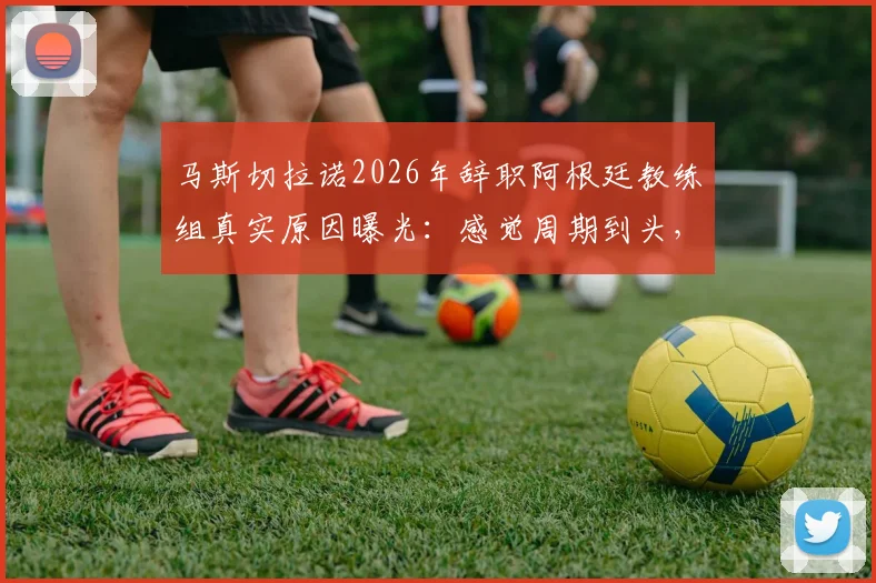 马斯切拉诺2026年辞职阿根廷教练组真实原因曝光：感觉周期到头，梅西与此无关（附内幕分析）