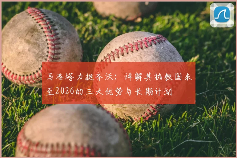马洛塔力挺齐沃:详解其执教国米至2026的三大优势与长期计划