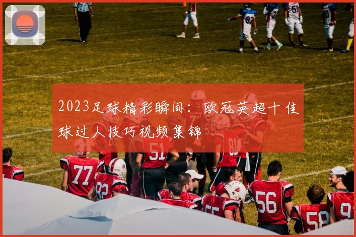 2023足球精彩瞬间:欧冠英超十佳球过人技巧视频集锦