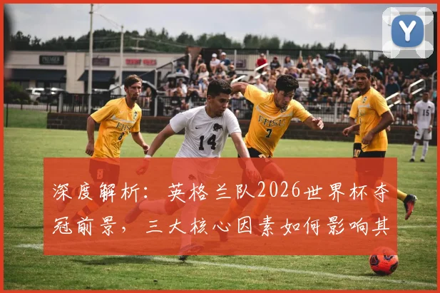 深度解析：英格兰队2026世界杯夺冠前景，三大核心因素如何影响其走势