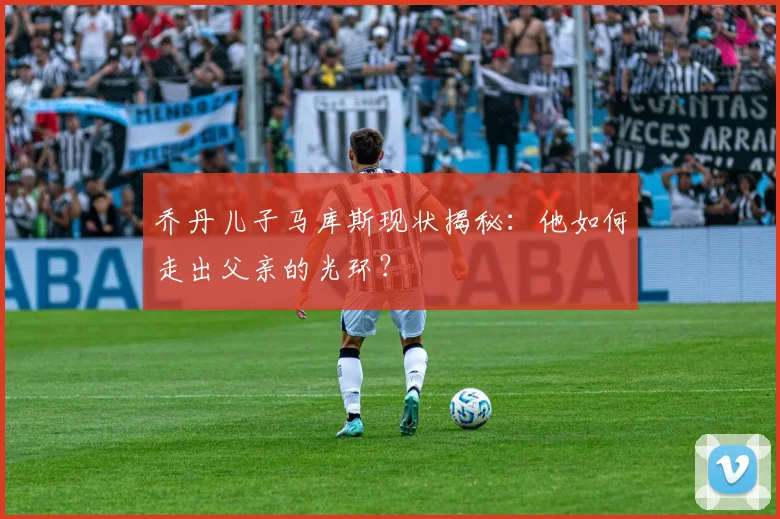 乔丹儿子马库斯现状揭秘：他如何走出父亲的光环？