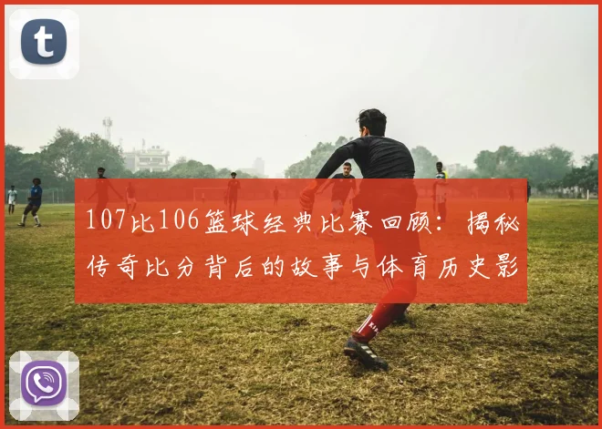 107比106篮球经典比赛回顾:揭秘传奇比分背后的故事与体育历史影响