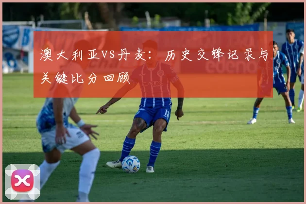 澳大利亚vs丹麦:历史交锋记录与关键比分回顾