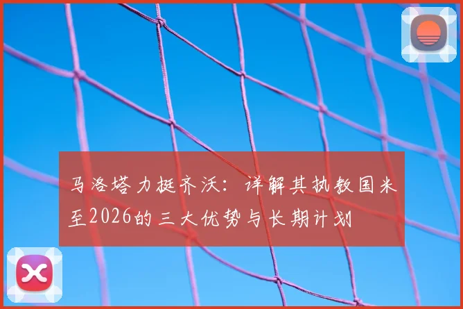 马洛塔力挺齐沃：详解其执教国米至2026的三大优势与长期计划