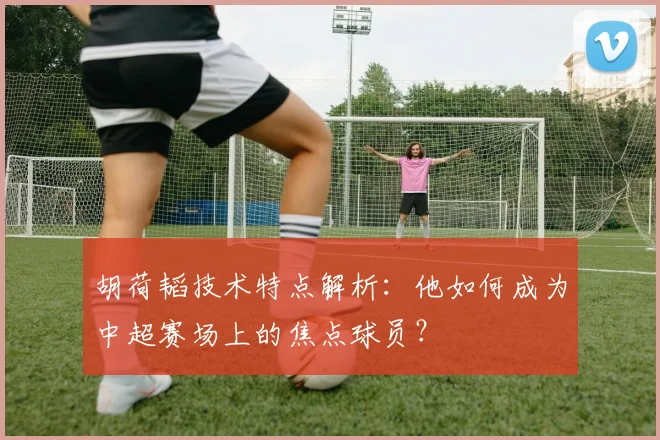 胡荷韬技术特点解析：他如何成为中超赛场上的焦点球员？
