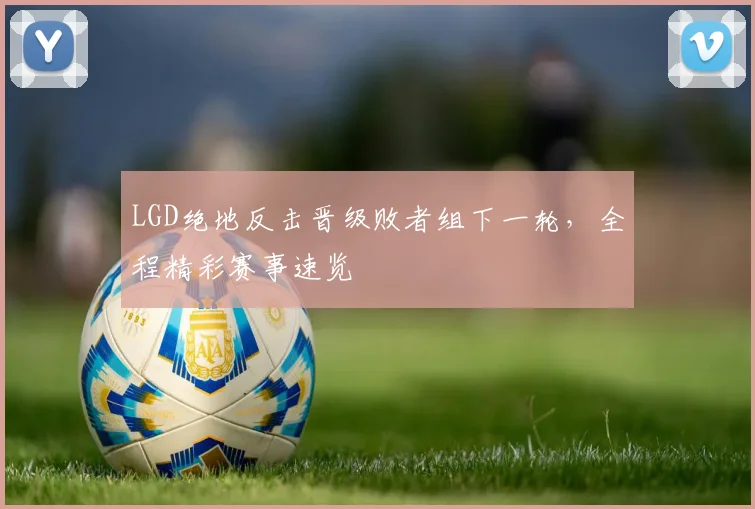 LGD绝地反击晋级败者组下一轮，全程精彩赛事速览