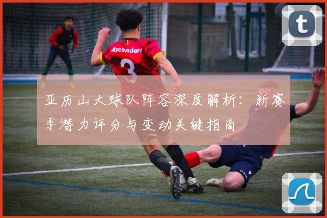 亚历山大球队阵容深度解析:新赛季潜力评分与变动关键指南